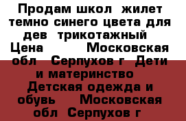 Продам школ. жилет темно-синего цвета для дев. трикотажный › Цена ­ 500 - Московская обл., Серпухов г. Дети и материнство » Детская одежда и обувь   . Московская обл.,Серпухов г.